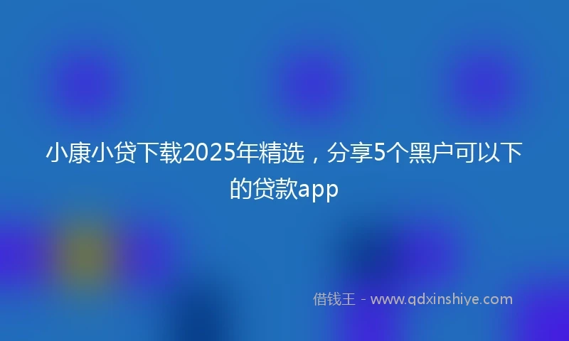 小康小贷下载2025年精选，分享5个黑户可以下的贷款app