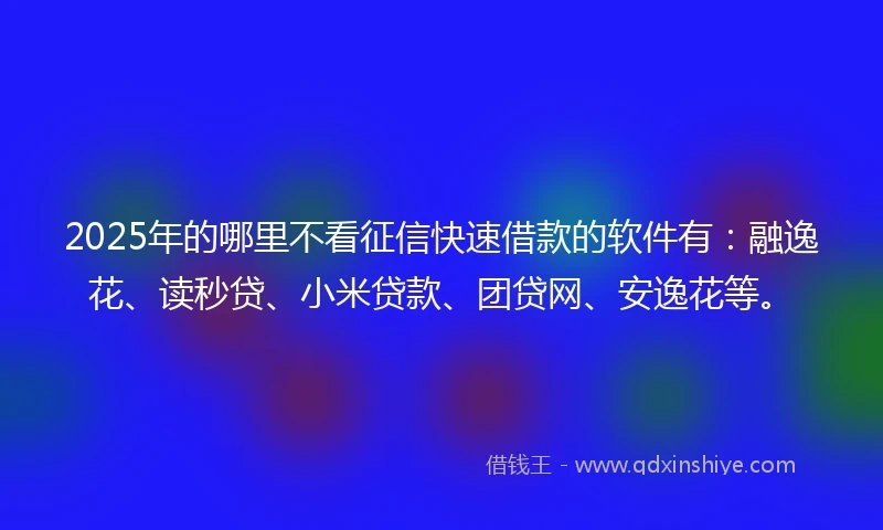 2025年的哪里不看征信快速借款的软件有：融逸花、读秒贷、小米贷款、团贷网、安逸花等。
