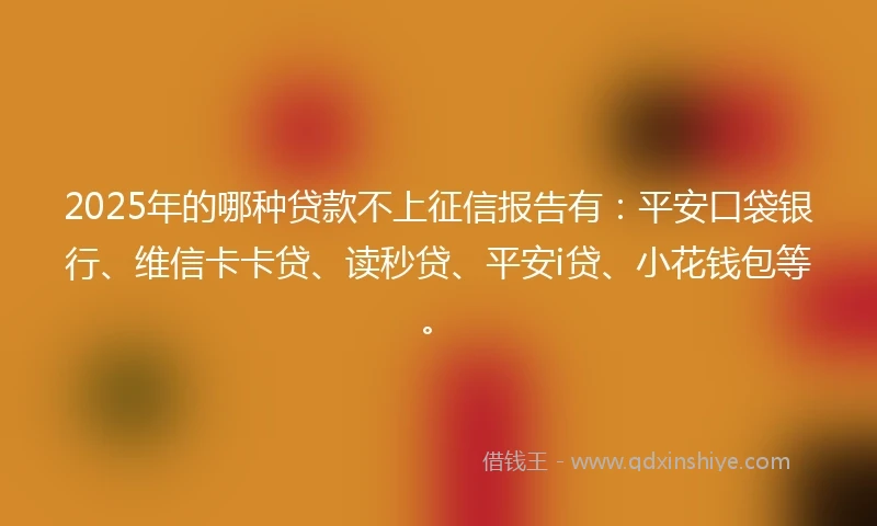 2025年的哪种贷款不上征信报告有：平安口袋银行、维信卡卡贷、读秒贷、平安i贷、小花钱包等。