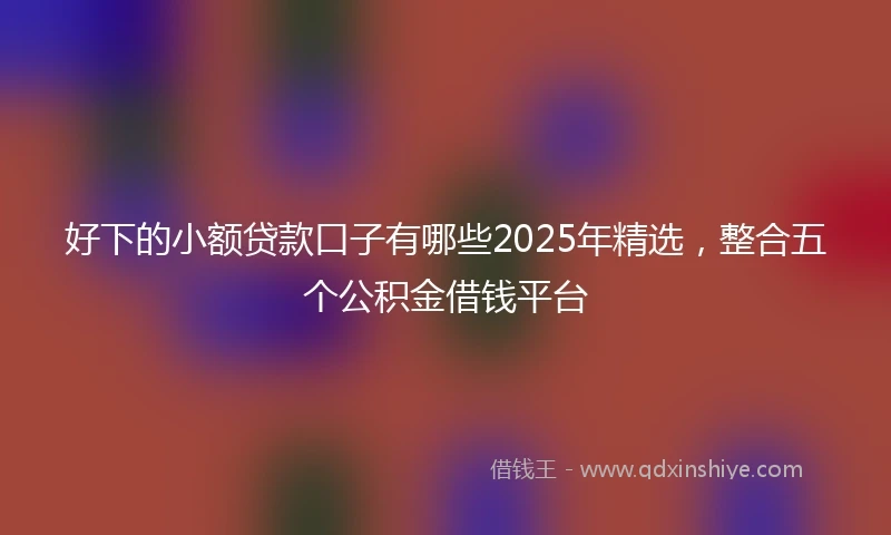 好下的小额贷款口子有哪些2025年精选，整合五个公积金借钱平台