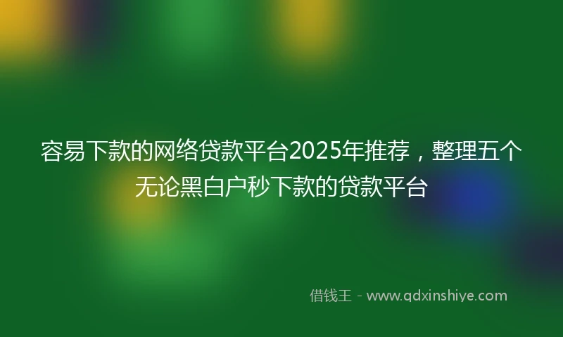 容易下款的网络贷款平台2025年推荐，整理五个无论黑白户秒下款的贷款平台