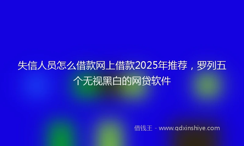 失信人员怎么借款网上借款2025年推荐，罗列五个无视黑白的网贷软件