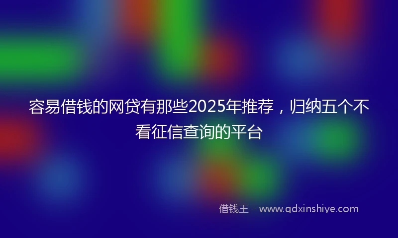 容易借钱的网贷有那些2025年推荐，归纳五个不看征信查询的平台