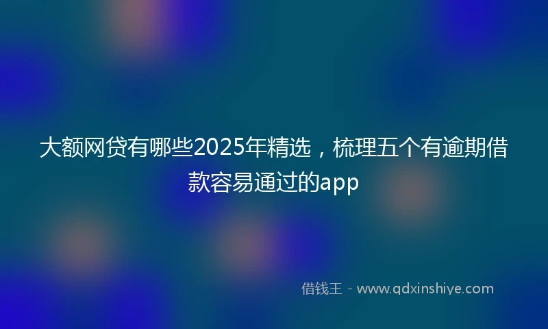 大额网贷有哪些2025年精选，梳理五个有逾期借款容易通过的app