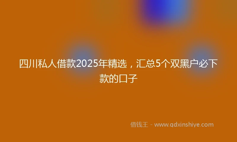 四川私人借款2025年精选，汇总5个双黑户必下款的口子