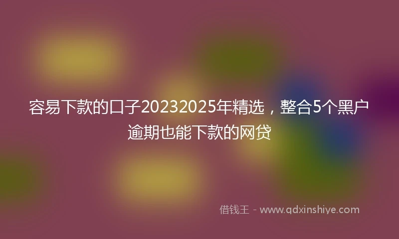 容易下款的口子20232025年精选，整合5个黑户逾期也能下款的网贷