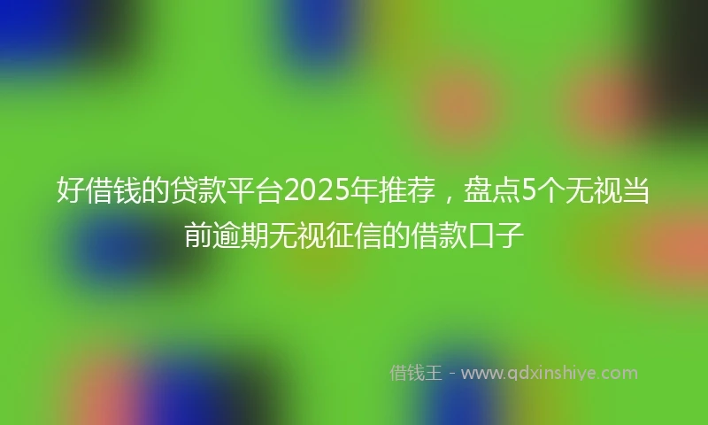 好借钱的贷款平台2025年推荐，盘点5个无视当前逾期无视征信的借款口子