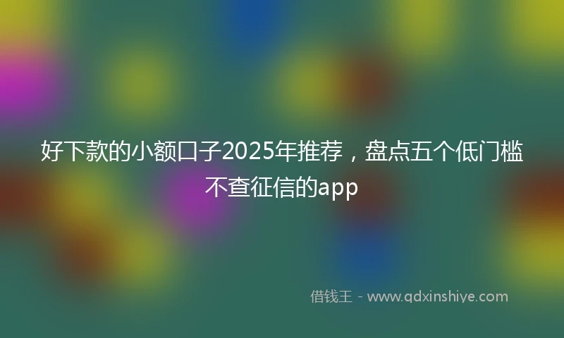 好下款的小额口子2025年推荐，盘点五个低门槛不查征信的app