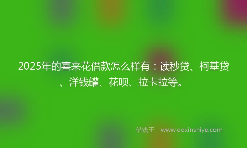 2025年的喜来花借款怎么样有：读秒贷、柯基贷、洋钱罐、花呗、拉卡拉等。