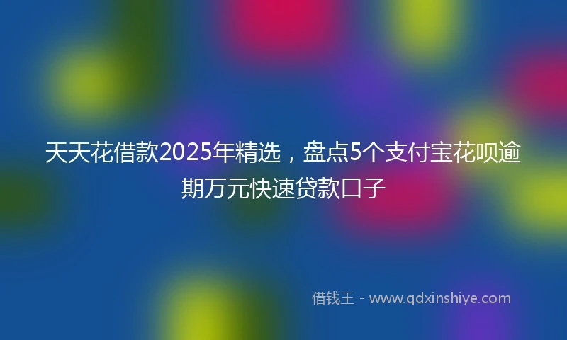 天天花借款2025年精选，盘点5个支付宝花呗逾期万元快速贷款口子