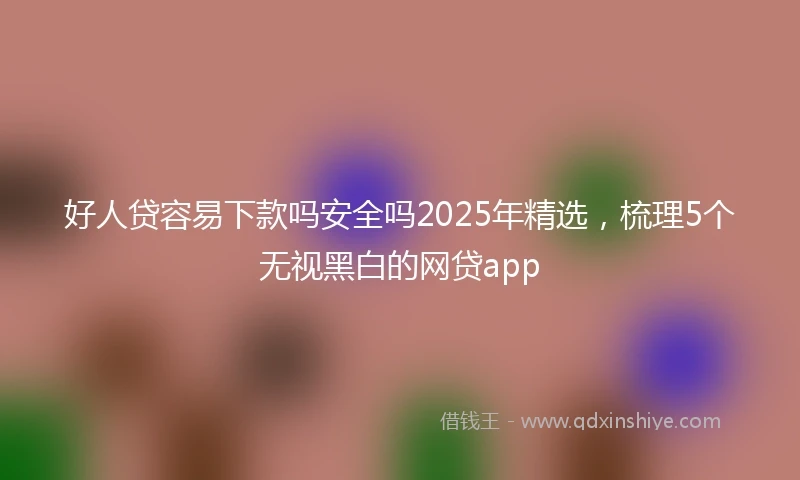 好人贷容易下款吗安全吗2025年精选，梳理5个无视黑白的网贷app