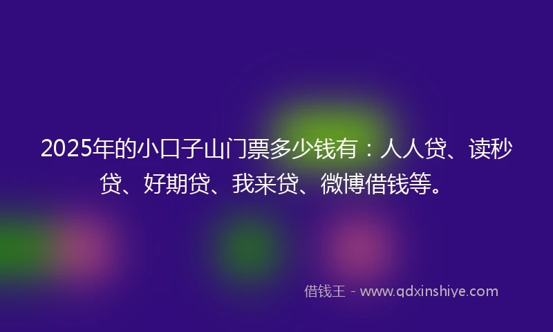 2025年的小口子山门票多少钱有：人人贷、读秒贷、好期贷、我来贷、微博借钱等。