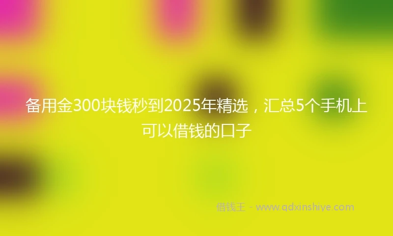备用金300块钱秒到2025年精选，汇总5个手机上可以借钱的口子
