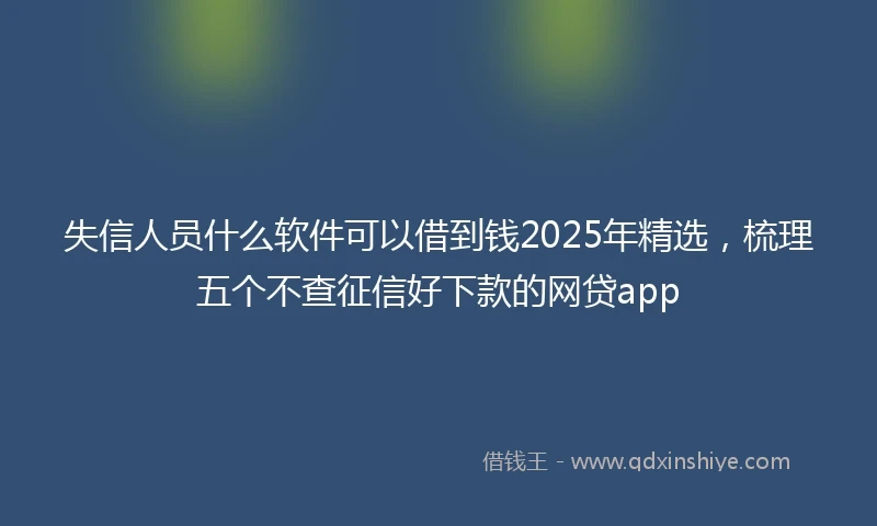 失信人员什么软件可以借到钱2025年精选，梳理五个不查征信好下款的网贷app