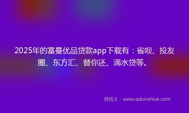 2025年的富曼优品贷款app下载有：省呗、投友圈、东方汇、替你还、滴水贷等。