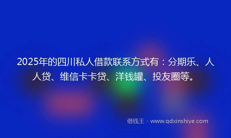 2025年的四川私人借款联系方式有：分期乐、人人贷、维信卡卡贷、洋钱罐、投友圈等。