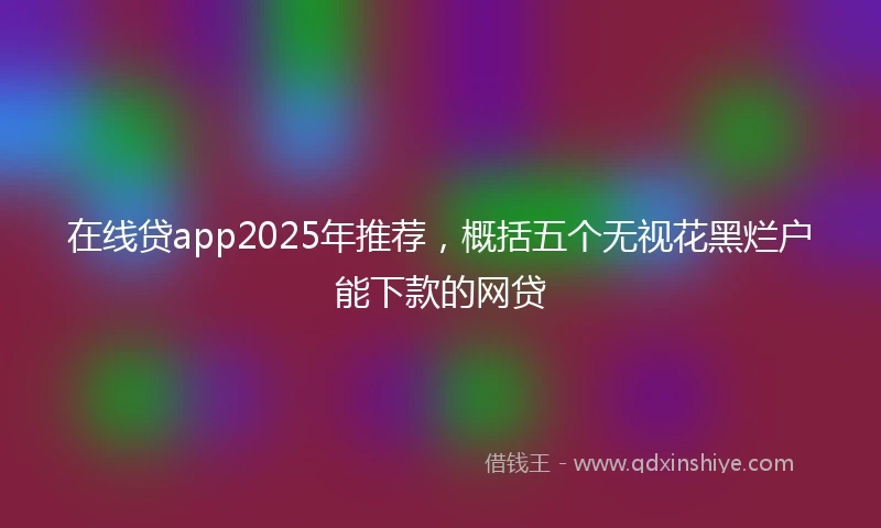在线贷app2025年推荐，概括五个无视花黑烂户能下款的网贷