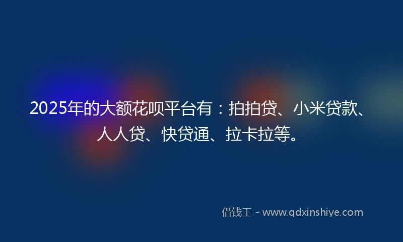 2025年的大额花呗平台有:拍拍贷、小米贷款、人人贷、快贷通、拉卡拉等。