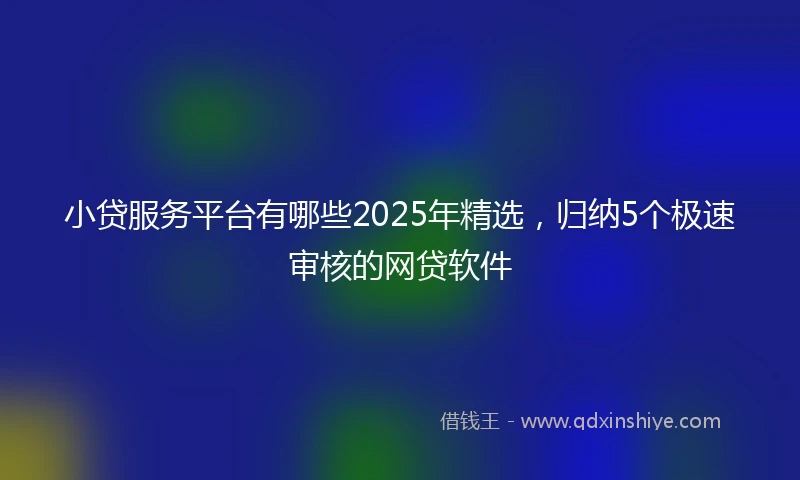 小贷服务平台有哪些2025年精选，归纳5个极速审核的网贷软件