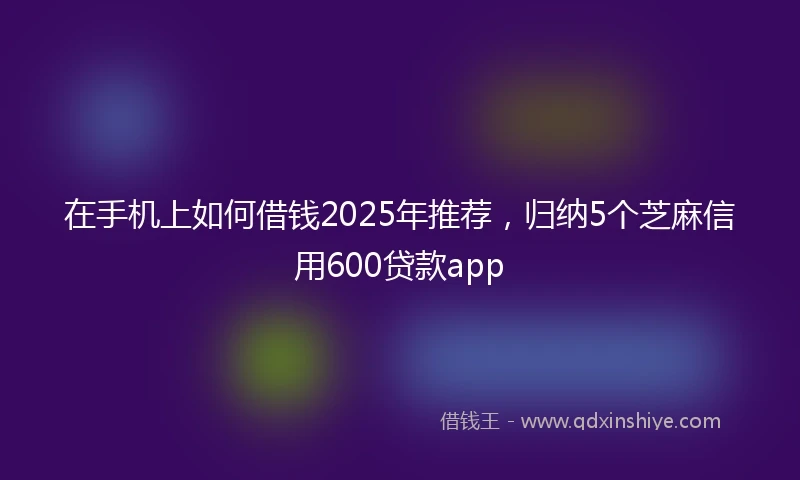 在手机上如何借钱2025年推荐，归纳5个芝麻信用600贷款app