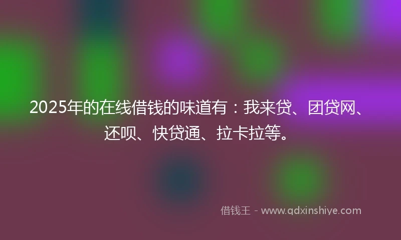 2025年的在线借钱的味道有：我来贷、团贷网、还呗、快贷通、拉卡拉等。
