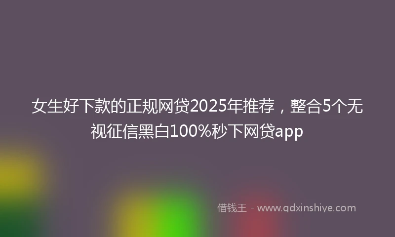 女生好下款的正规网贷2025年推荐，整合5个无视征信黑白100%秒下网贷app