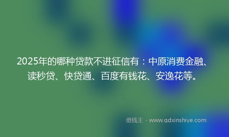 2025年的哪种贷款不进征信有：中原消费金融、读秒贷、快贷通、百度有钱花、安逸花等。