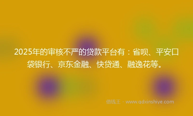2025年的审核不严的贷款平台有：省呗、平安口袋银行、京东金融、快贷通、融逸花等。
