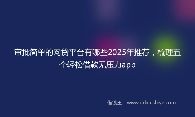 审批简单的网贷平台有哪些2025年推荐，梳理五个轻松借款无压力app
