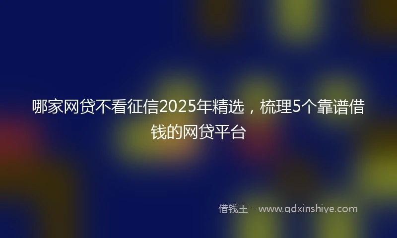哪家网贷不看征信2025年精选，梳理5个靠谱借钱的网贷平台