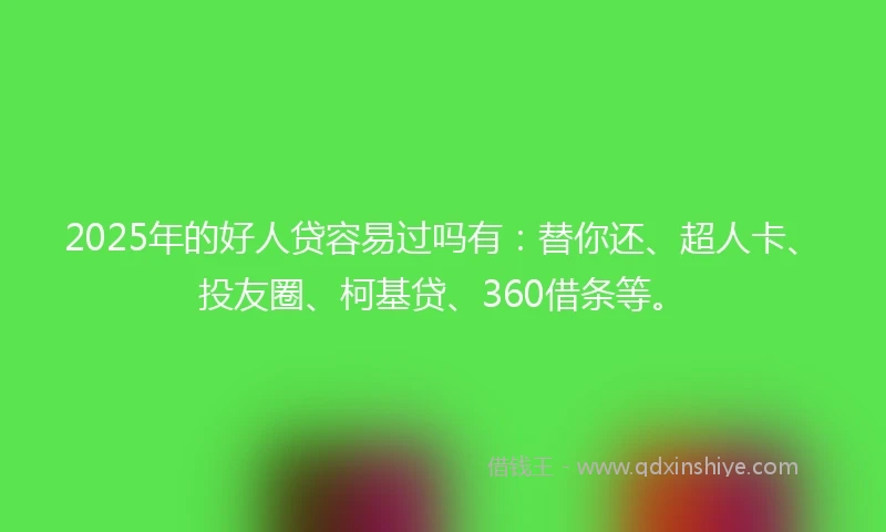 2025年的好人贷容易过吗有：替你还、超人卡、投友圈、柯基贷、360借条等。