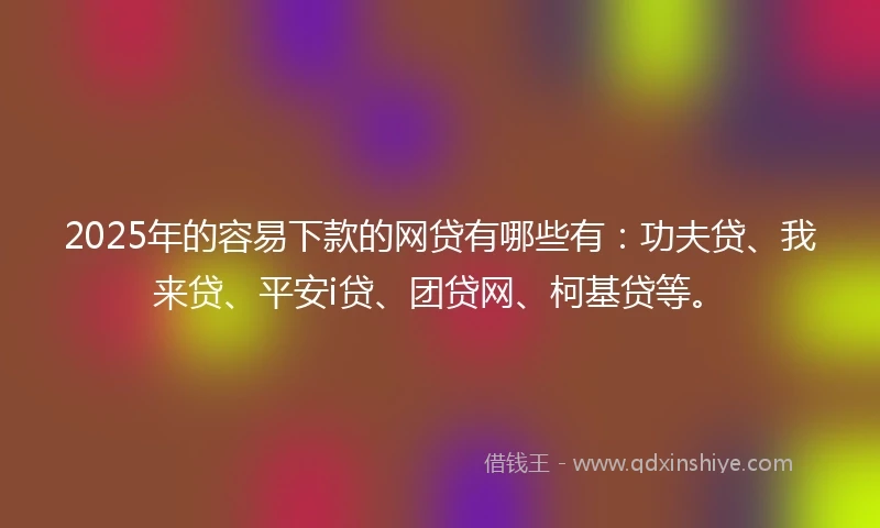 2025年的容易下款的网贷有哪些有：功夫贷、我来贷、平安i贷、团贷网、柯基贷等。