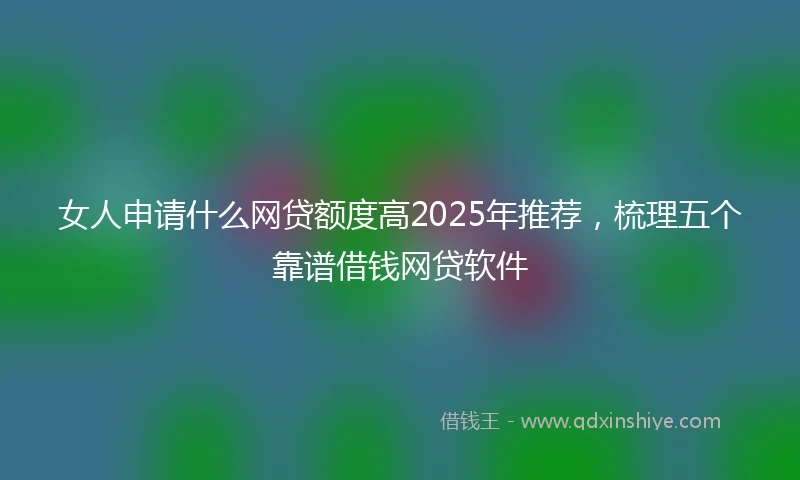 女人申请什么网贷额度高2025年推荐，梳理五个靠谱借钱网贷软件