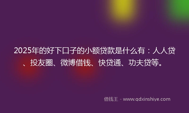 2025年的好下口子的小额贷款是什么有：人人贷、投友圈、微博借钱、快贷通、功夫贷等。
