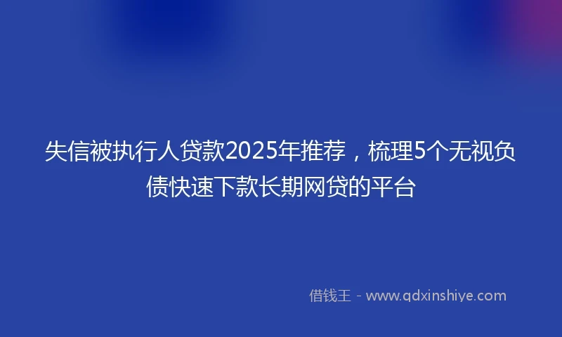 失信被执行人贷款2025年推荐，梳理5个无视负债快速下款长期网贷的平台