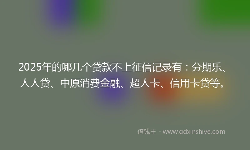 2025年的哪几个贷款不上征信记录有：分期乐、人人贷、中原消费金融、超人卡、信用卡贷等。