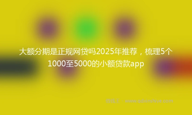 大额分期是正规网贷吗2025年推荐，梳理5个1000至5000的小额贷款app