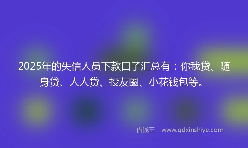 2025年的失信人员下款口子汇总有：你我贷、随身贷、人人贷、投友圈、小花钱包等。