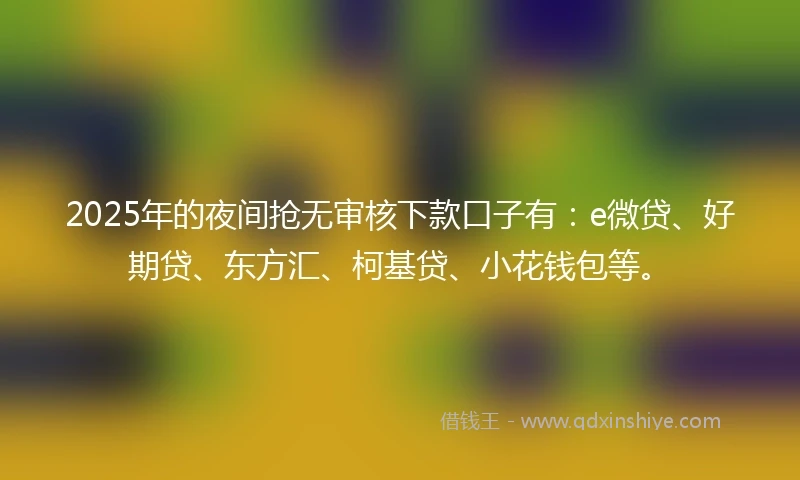 2025年的夜间抢无审核下款口子有：e微贷、好期贷、东方汇、柯基贷、小花钱包等。