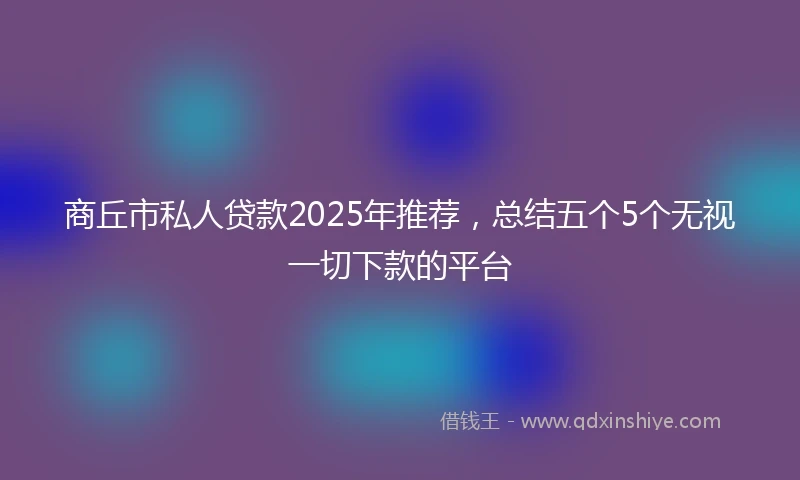 商丘市私人贷款2025年推荐，总结五个5个无视一切下款的平台