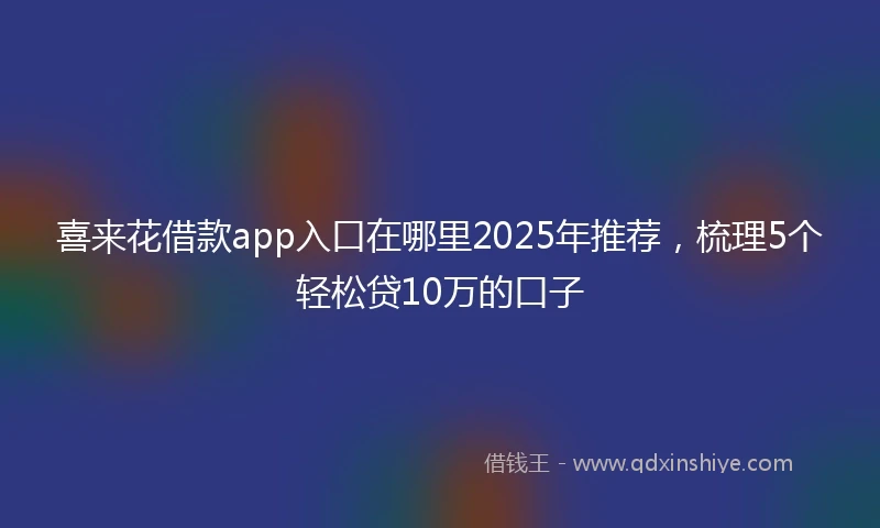 喜来花借款app入口在哪里2025年推荐，梳理5个轻松贷10万的口子