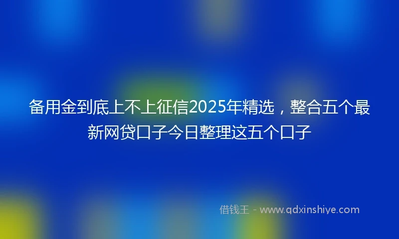 备用金到底上不上征信2025年精选，整合五个最新网贷口子今日整理这五个口子