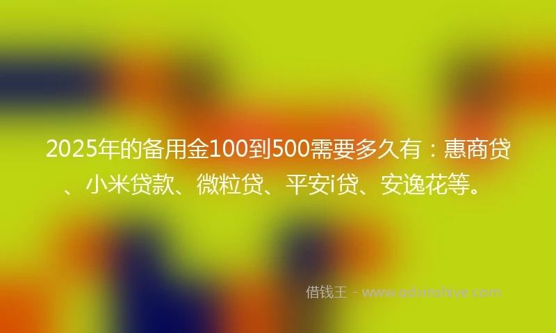 2025年的备用金100到500需要多久有:惠商贷、小米贷款、微粒贷、平安i贷、安逸花等。