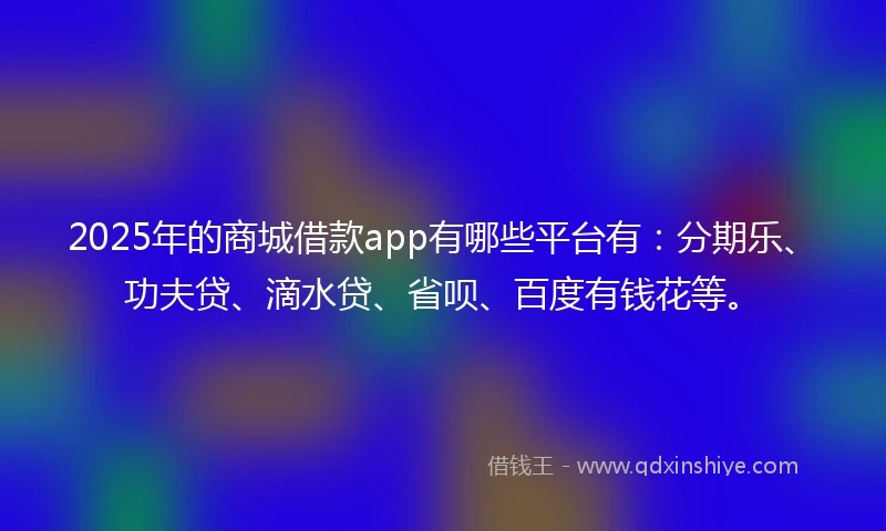 2025年的商城借款app有哪些平台有：分期乐、功夫贷、滴水贷、省呗、百度有钱花等。