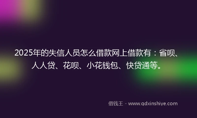 2025年的失信人员怎么借款网上借款有：省呗、人人贷、花呗、小花钱包、快贷通等。
