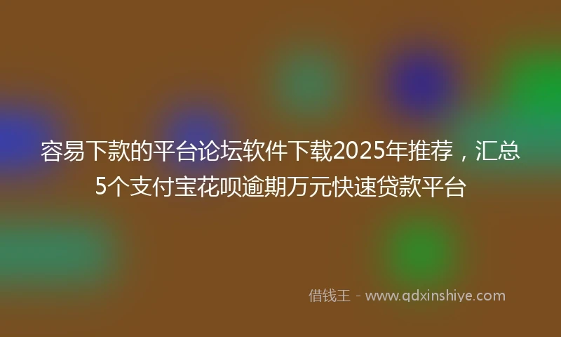 容易下款的平台论坛软件下载2025年推荐，汇总5个支付宝花呗逾期万元快速贷款平台