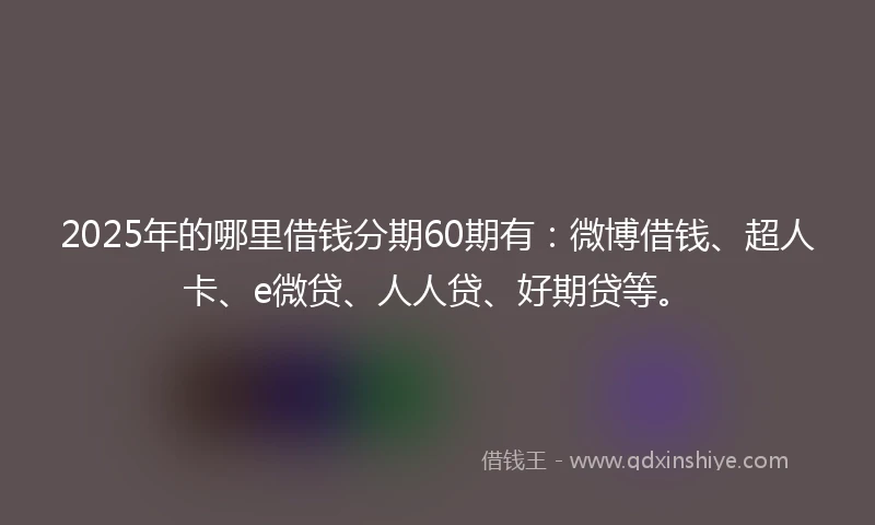 2025年的哪里借钱分期60期有：微博借钱、超人卡、e微贷、人人贷、好期贷等。
