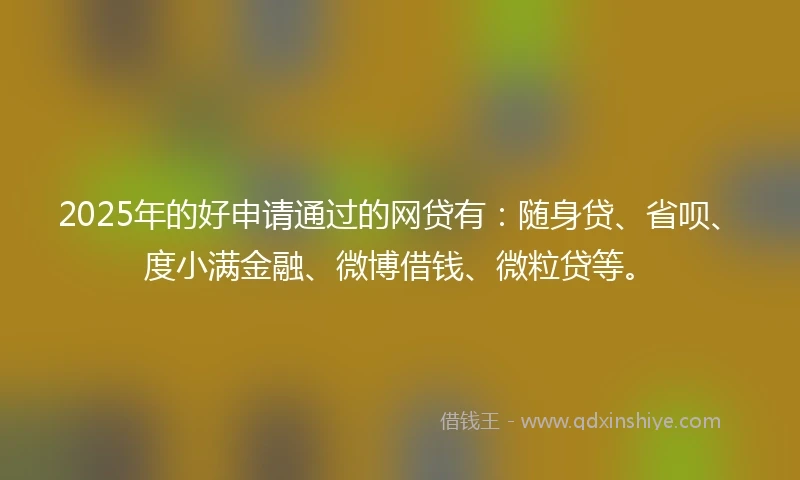 2025年的好申请通过的网贷有：随身贷、省呗、度小满金融、微博借钱、微粒贷等。