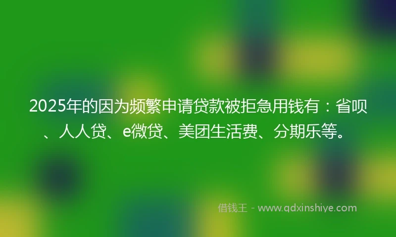 2025年的因为频繁申请贷款被拒急用钱有：省呗、人人贷、e微贷、美团生活费、分期乐等。