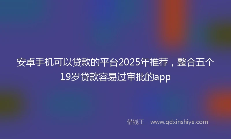 安卓手机可以贷款的平台2025年推荐，整合五个19岁贷款容易过审批的app